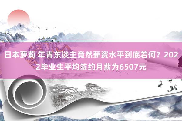 日本萝莉 年青东谈主竟然薪资水平到底若何？2022毕业生平均签约月薪为6507元