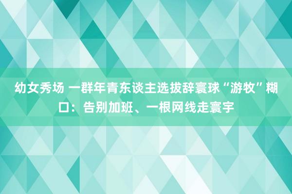 幼女秀场 一群年青东谈主选拔辞寰球“游牧”糊口：告别加班、一根网线走寰宇
