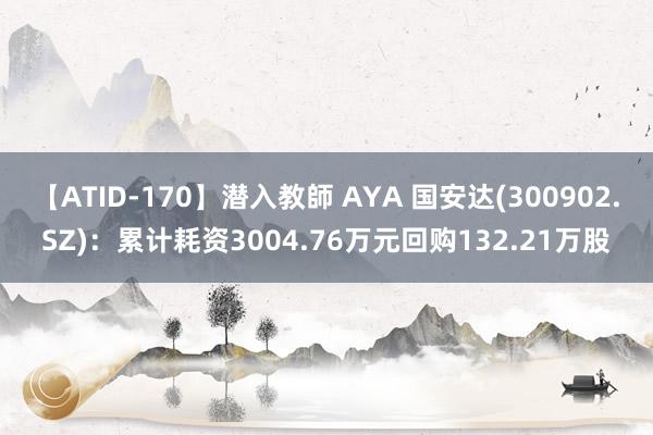 【ATID-170】潜入教師 AYA 国安达(300902.SZ)：累计耗资3004.76万元回购132.21万股