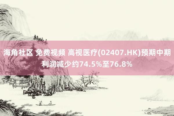 海角社区 免费视频 高视医疗(02407.HK)预期中期利润减少约74.5%至76.8%