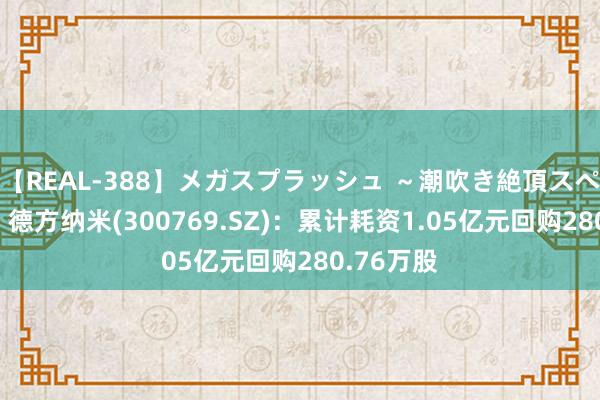 【REAL-388】メガスプラッシュ ～潮吹き絶頂スペシャル～ 德方纳米(300769.SZ)：累计耗资1.05亿元回购280.76万股