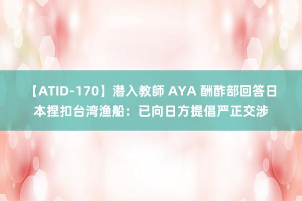 【ATID-170】潜入教師 AYA 酬酢部回答日本捏扣台湾渔船：已向日方提倡严正交涉