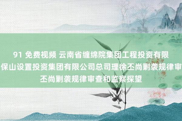 91 免费视频 云南省缠绵院集团工程投资有限公司董事长、保山设置投资集团有限公司总司理徐丕尚剿袭规律审查和监察探望