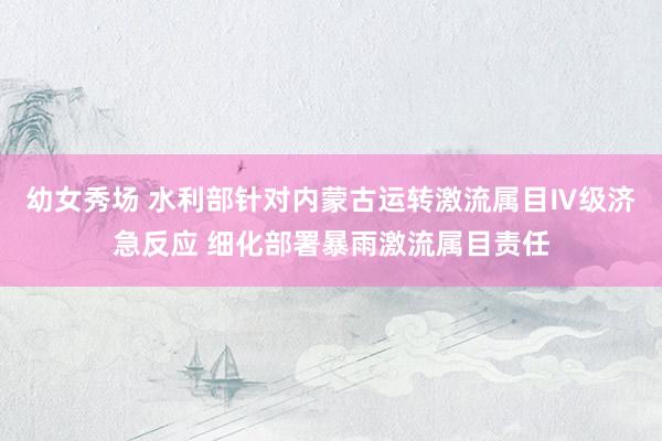 幼女秀场 水利部针对内蒙古运转激流属目Ⅳ级济急反应 细化部署暴雨激流属目责任