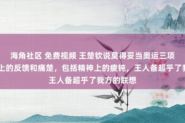 海角社区 免费视频 王楚钦说莫得妥当奥运三项的量 体魄上的反馈和痛楚，包括精神上的疲钝，王人备超乎了我方的联想