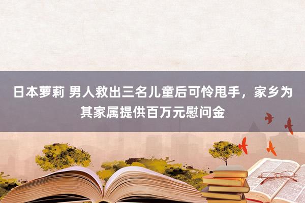 日本萝莉 男人救出三名儿童后可怜甩手，家乡为其家属提供百万元慰问金