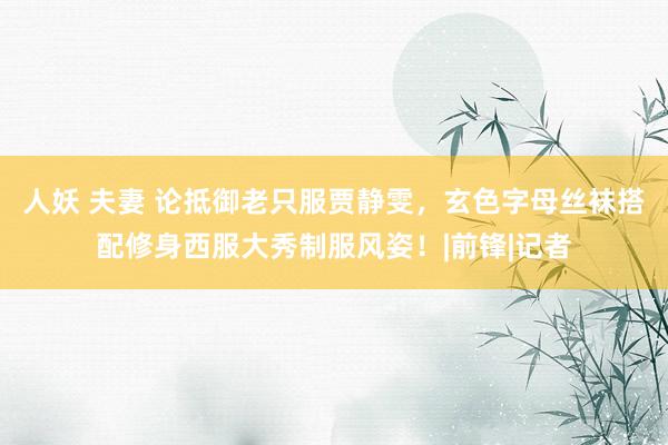 人妖 夫妻 论抵御老只服贾静雯，玄色字母丝袜搭配修身西服大秀制服风姿！|前锋|记者