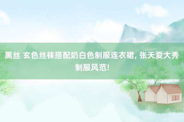 黑丝 玄色丝袜搭配奶白色制服连衣裙， 张天爱大秀制服风范!