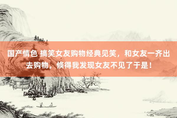 国产情色 搞笑女友购物经典见笑，和女友一齐出去购物，倏得我发现女友不见了于是！