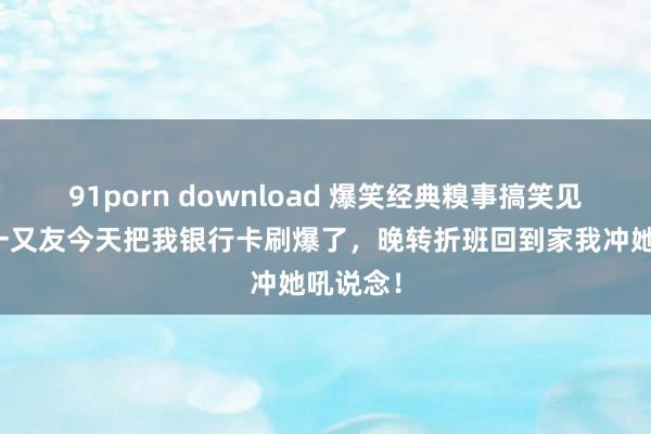 91porn download 爆笑经典糗事搞笑见笑，女一又友今天把我银行卡刷爆了，晚转折班回到家我冲她吼说念！
