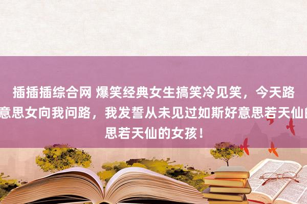 插插插综合网 爆笑经典女生搞笑冷见笑，今天路上一好意思女向我问路，我发誓从未见过如斯好意思若天仙的女孩！