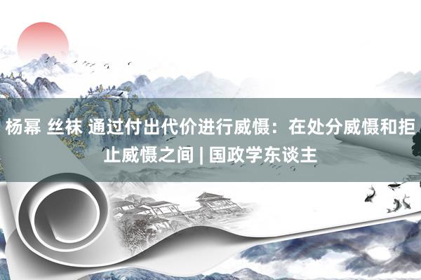 杨幂 丝袜 通过付出代价进行威慑：在处分威慑和拒止威慑之间 | 国政学东谈主