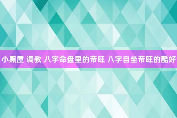 小黑屋 调教 八字命盘里的帝旺 八字自坐帝旺的酷好