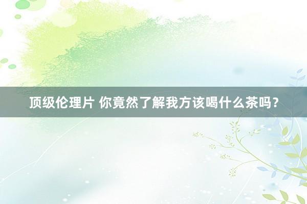顶级伦理片 你竟然了解我方该喝什么茶吗？