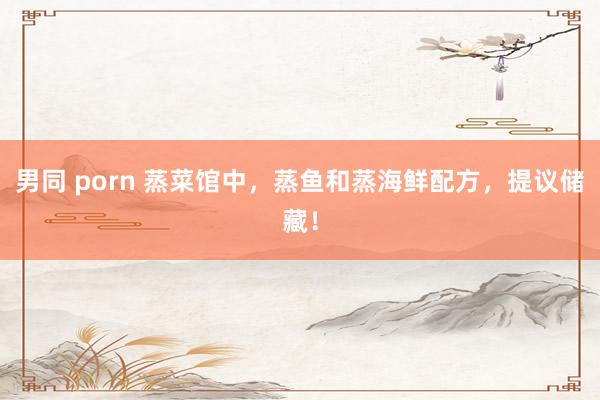 男同 porn 蒸菜馆中，蒸鱼和蒸海鲜配方，提议储藏！
