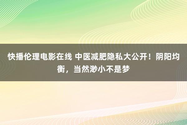 快播伦理电影在线 中医减肥隐私大公开！阴阳均衡，当然渺小不是梦