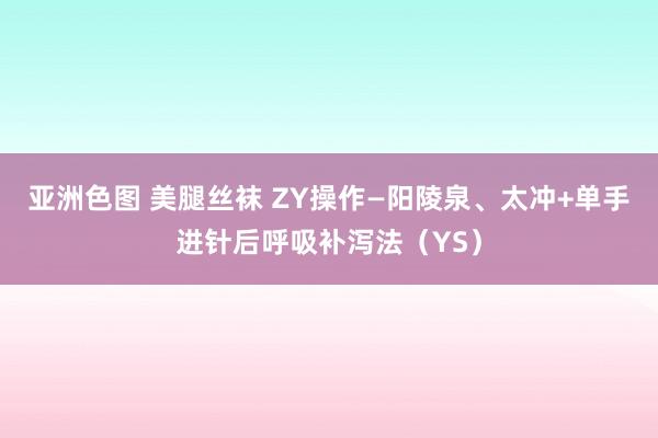 亚洲色图 美腿丝袜 ZY操作—阳陵泉、太冲+单手进针后呼吸补泻法（YS）