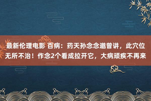 最新伦理电影 百病：药天孙念念邈曾讲，此穴位无所不治！作念2个看成拉开它，大病顽疾不再来