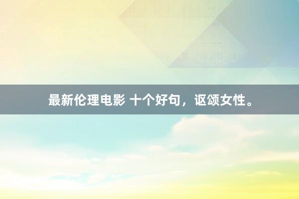 最新伦理电影 十个好句，讴颂女性。