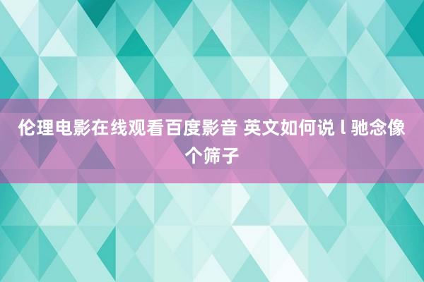 伦理电影在线观看百度影音 英文如何说 l 驰念像个筛子