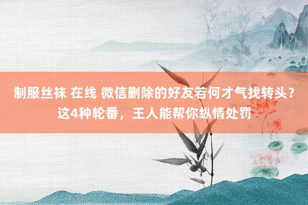 制服丝袜 在线 微信删除的好友若何才气找转头？这4种轮番，王人能帮你纵情处罚