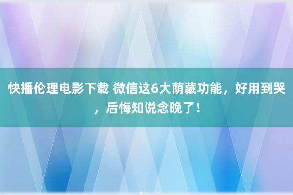 快播伦理电影下载 微信这6大荫藏功能，好用到哭，后悔知说念晚了！