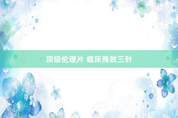顶级伦理片 临床殊效三针