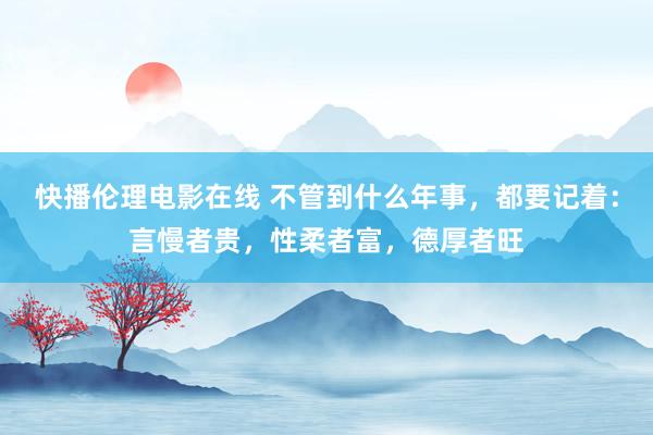 快播伦理电影在线 不管到什么年事，都要记着：言慢者贵，性柔者富，德厚者旺