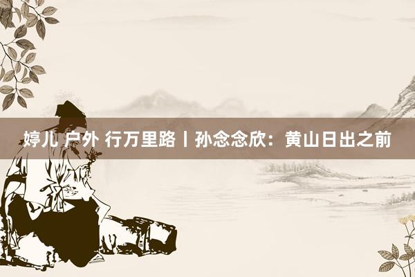 婷儿 户外 行万里路丨孙念念欣：黄山日出之前