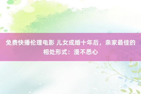 免费快播伦理电影 儿女成婚十年后，亲家最佳的相处形式：漫不悉心