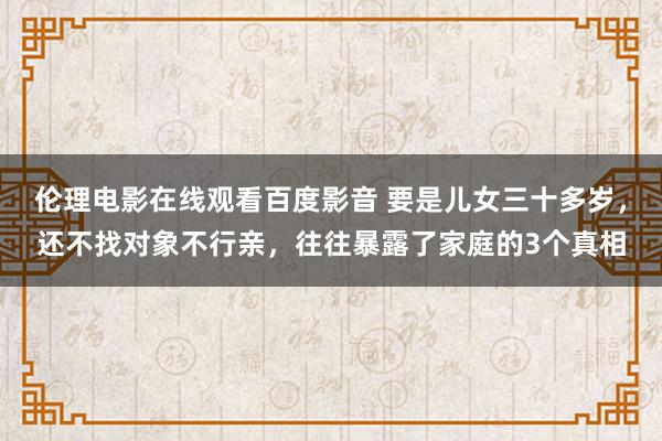 伦理电影在线观看百度影音 要是儿女三十多岁，还不找对象不行亲，往往暴露了家庭的3个真相