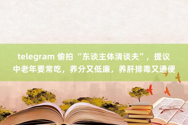 telegram 偷拍 “东谈主体清谈夫”，提议中老年要常吃，养分又低廉，养肝排毒又通便