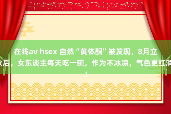 在线av hsex 自然“黄体酮”被发现，8月立秋后，女东谈主每天吃一碗，作为不冰凉，气色更红润！