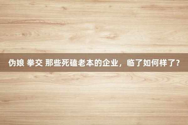 伪娘 拳交 那些死磕老本的企业，临了如何样了？