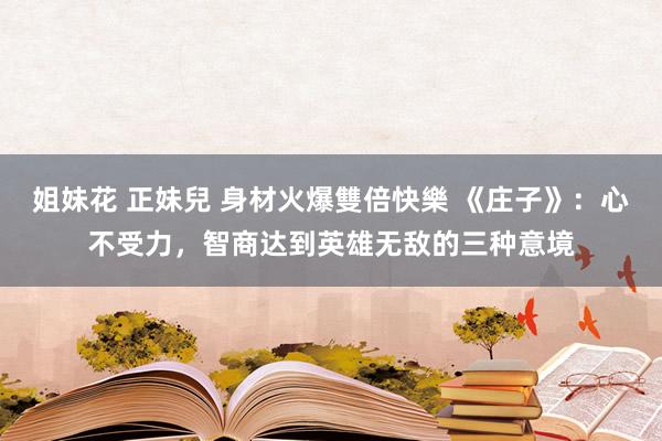 姐妹花 正妹兒 身材火爆雙倍快樂 《庄子》：心不受力，智商达到英雄无敌的三种意境
