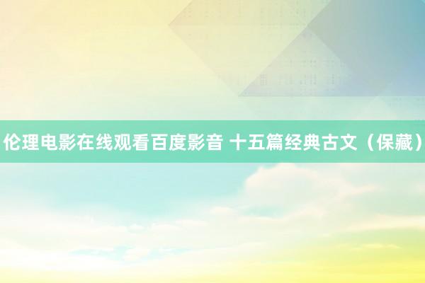 伦理电影在线观看百度影音 十五篇经典古文（保藏）