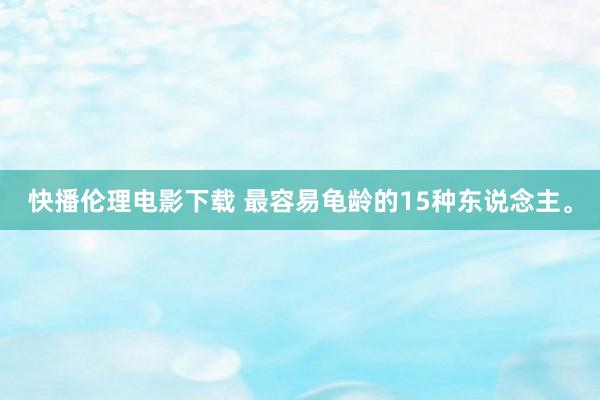 快播伦理电影下载 最容易龟龄的15种东说念主。
