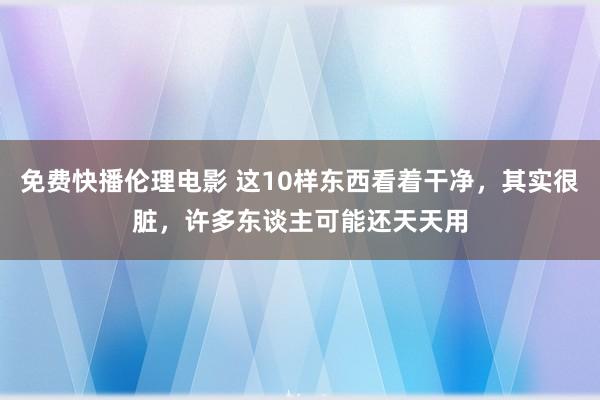 免费快播伦理电影 这10样东西看着干净，其实很脏，许多东谈主可能还天天用