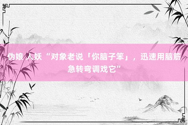 伪娘 人妖 “对象老说「你脑子笨」，迅速用脑筋急转弯调戏它”