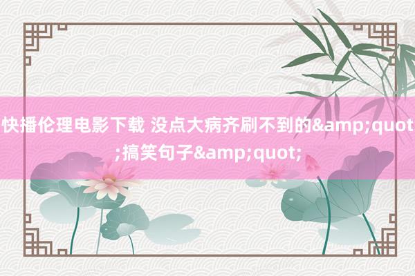 快播伦理电影下载 没点大病齐刷不到的&quot;搞笑句子&quot;
