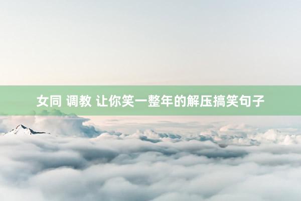 女同 调教 让你笑一整年的解压搞笑句子