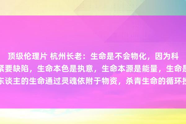 顶级伦理片 杭州长老：生命是不会物化，因为科学对生命的清爽产生了紧要缺陷，生命本色是执意，生命本源是能量，生命是灵魂姿首存在。东谈主的生命通过灵魂依附于物资，杀青生命的循环投胎，杀青生命不灭，工夫不灭，这是生命...