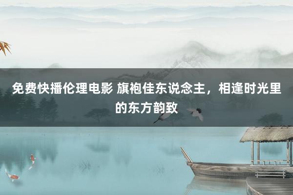 免费快播伦理电影 旗袍佳东说念主，相逢时光里的东方韵致