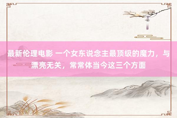 最新伦理电影 一个女东说念主最顶级的魔力，与漂亮无关，常常体当今这三个方面
