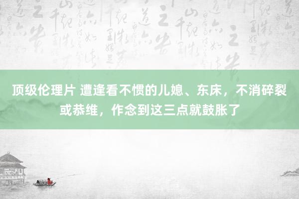 顶级伦理片 遭逢看不惯的儿媳、东床，不消碎裂或恭维，作念到这三点就鼓胀了
