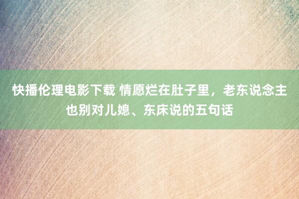 快播伦理电影下载 情愿烂在肚子里，老东说念主也别对儿媳、东床说的五句话