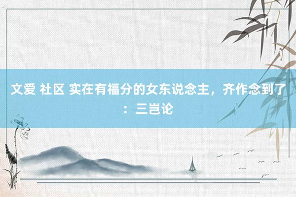 文爱 社区 实在有福分的女东说念主，齐作念到了：三岂论