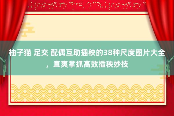 柚子猫 足交 配偶互助插秧的38种尺度图片大全，直爽掌抓高效插秧妙技