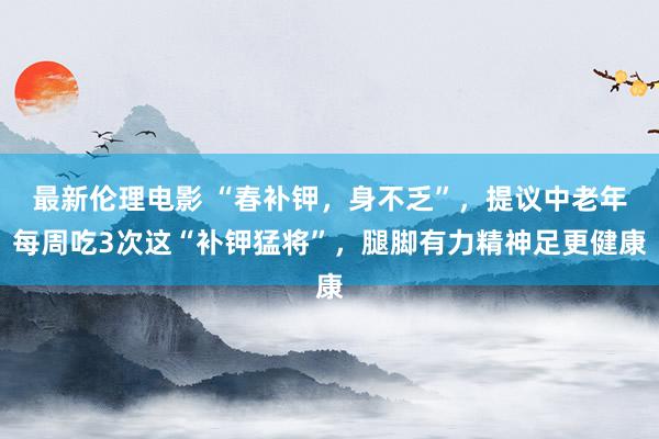 最新伦理电影 “春补钾，身不乏”，提议中老年每周吃3次这“补钾猛将”，腿脚有力精神足更健康