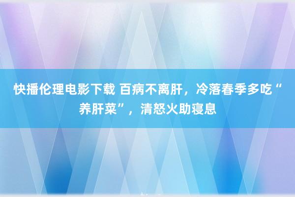 快播伦理电影下载 百病不离肝，冷落春季多吃“养肝菜”，清怒火助寝息